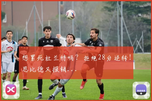 想累死杜兰特吗？拒绝28分逆转！恩比德又报销...