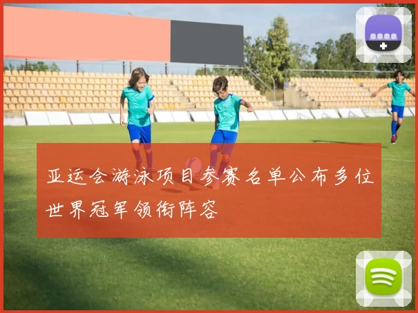 亚运会游泳项目参赛名单公布多位世界冠军领衔阵容