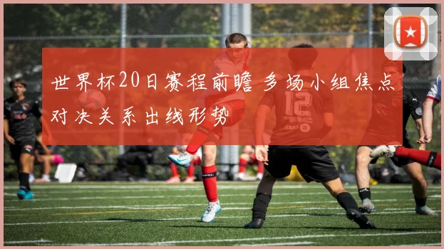 世界杯20日赛程前瞻 多场小组焦点对决关系出线形势