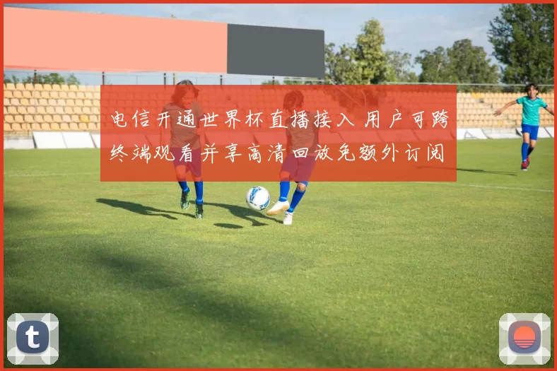 电信开通世界杯直播接入 用户可跨终端观看并享高清回放免额外订阅费