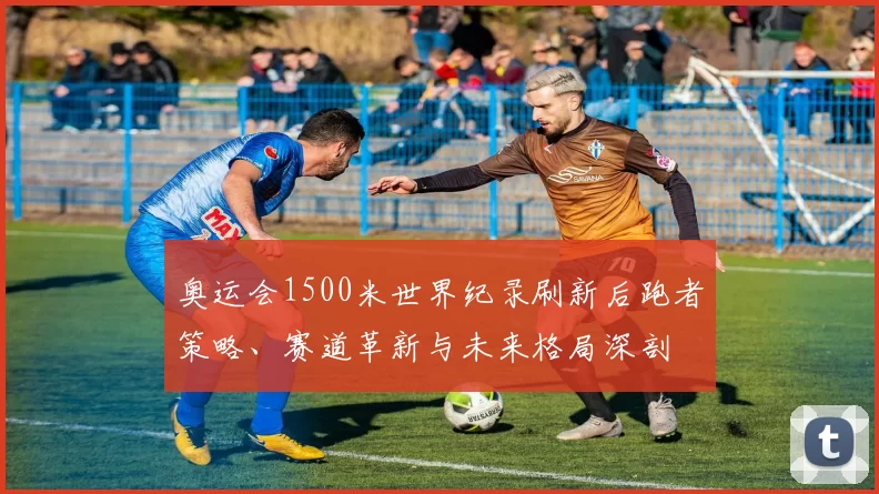 奥运会1500米世界纪录刷新后跑者策略、赛道革新与未来格局深剖