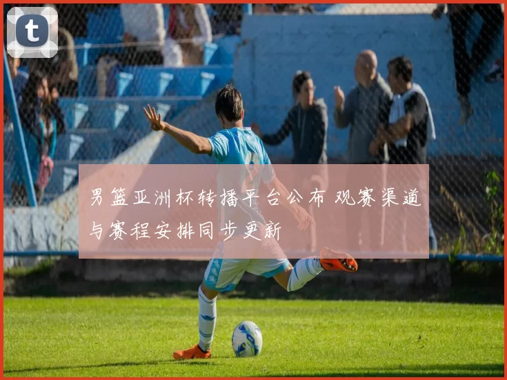 男篮亚洲杯转播平台公布 观赛渠道与赛程安排同步更新