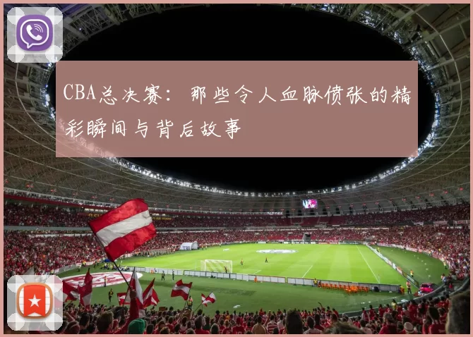 CBA总决赛：那些令人血脉偾张的精彩瞬间与背后故事