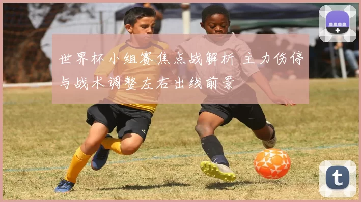 世界杯小组赛焦点战解析 主力伤停与战术调整左右出线前景