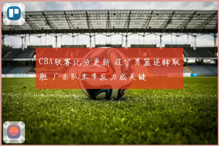 CBA联赛比分更新 辽宁男篮逆转取胜 广东队末节发力成关键