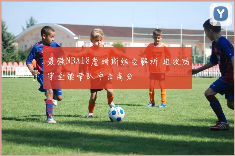 最强NBA18詹姆斯组合解析 进攻防守全能带队冲击高分