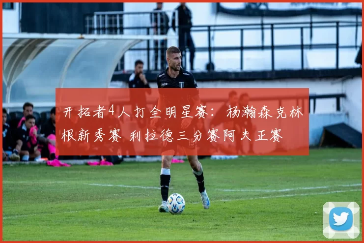 开拓者4人打全明星赛：杨瀚森克林根新秀赛 利拉德三分赛阿夫正赛