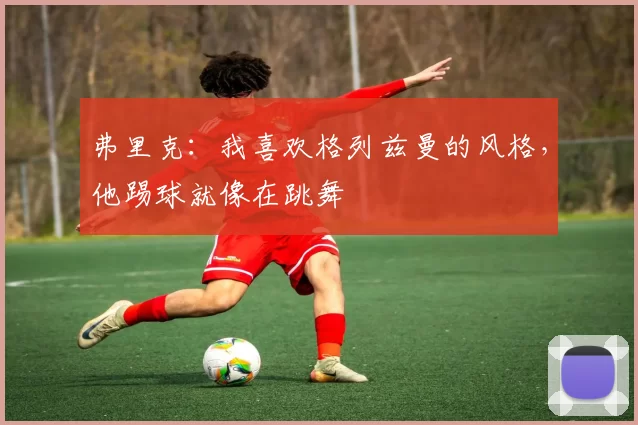 弗里克：我喜欢格列兹曼的风格，他踢球就像在跳舞