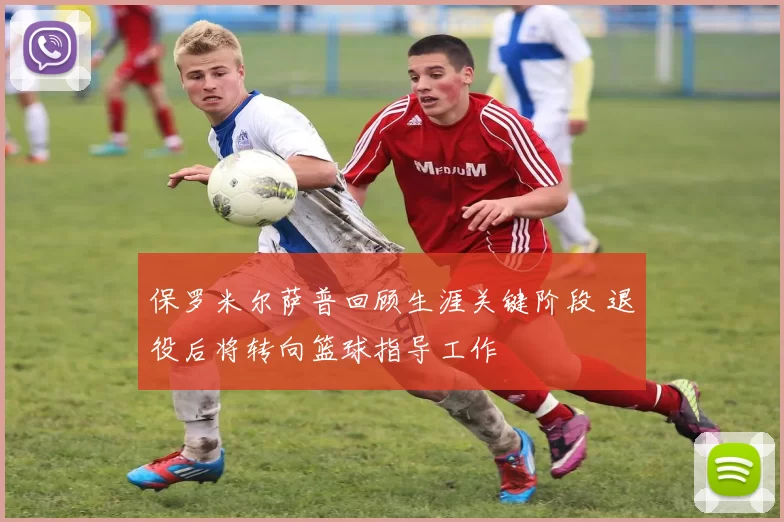 保罗米尔萨普回顾生涯关键阶段 退役后将转向篮球指导工作