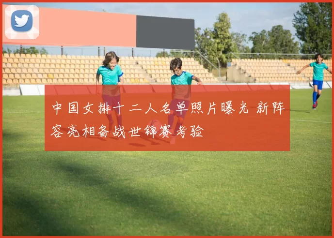 中国女排十二人名单照片曝光 新阵容亮相备战世锦赛考验