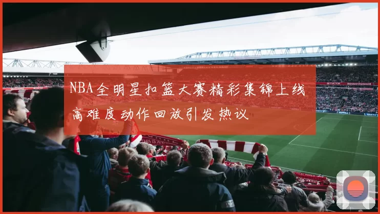 NBA全明星扣篮大赛精彩集锦上线 高难度动作回放引发热议