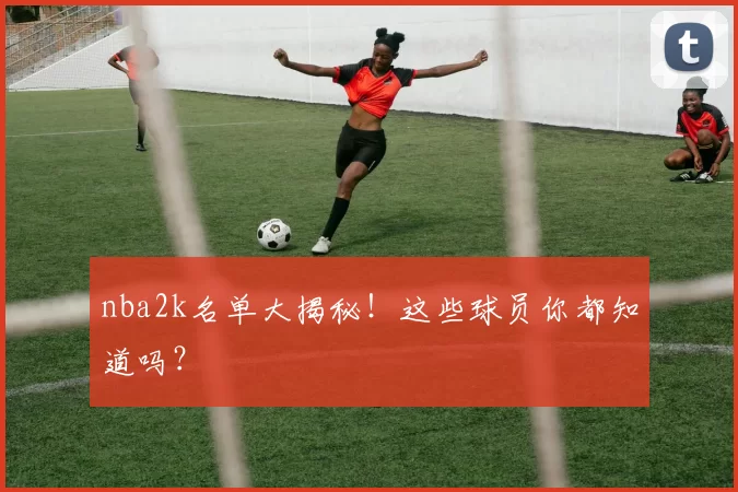 nba2k名单大揭秘！这些球员你都知道吗？