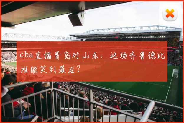 cba直播青岛对山东，这场齐鲁德比谁能笑到最后？
