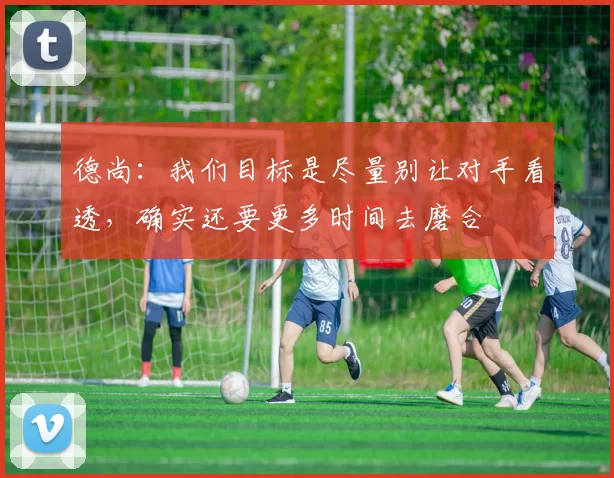 德尚：我们目标是尽量别让对手看透，确实还要更多时间去磨合