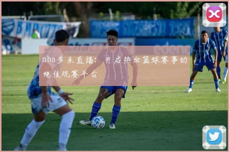 nba多米直播：开启热血篮球赛事的绝佳观赛平台