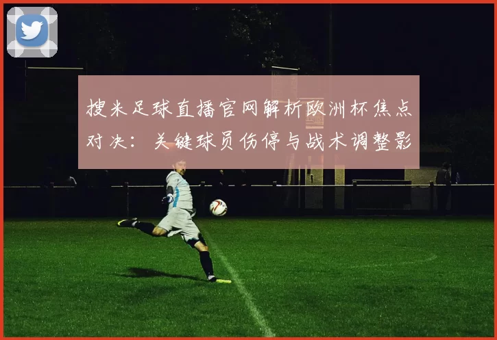 搜米足球直播官网解析欧洲杯焦点对决：关键球员伤停与战术调整影响比赛走势