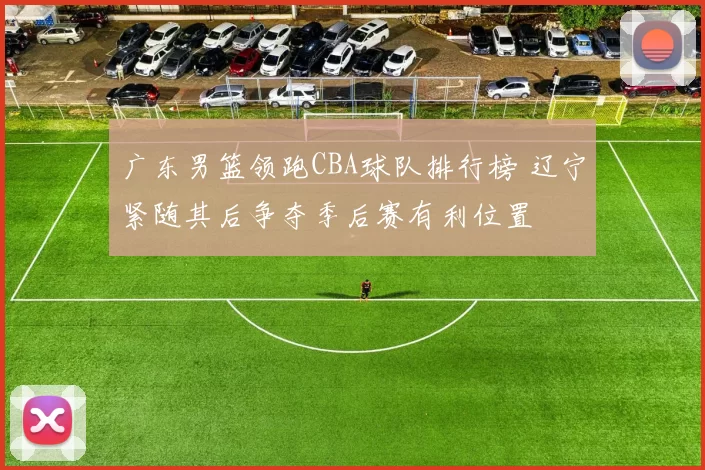 广东男篮领跑CBA球队排行榜 辽宁紧随其后争夺季后赛有利位置