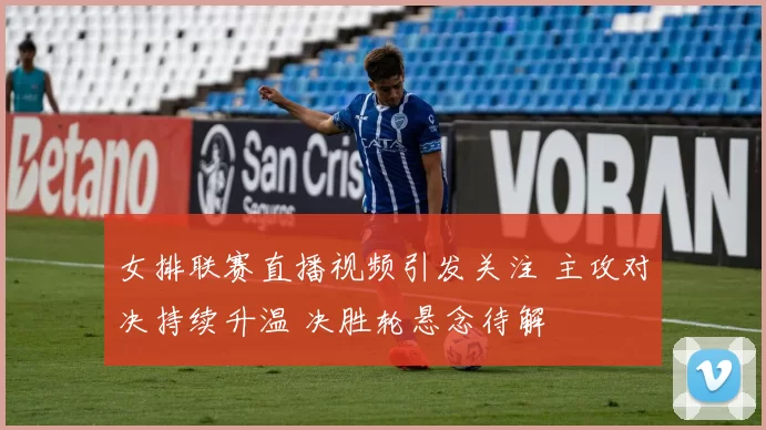 女排联赛直播视频引发关注 主攻对决持续升温 决胜轮悬念待解