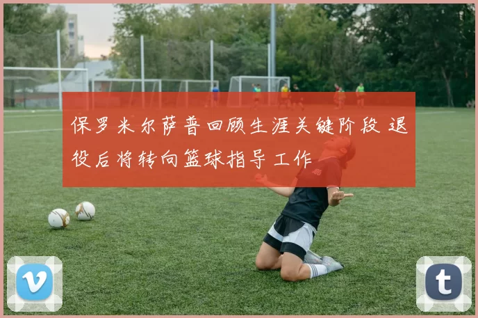 保罗米尔萨普回顾生涯关键阶段 退役后将转向篮球指导工作
