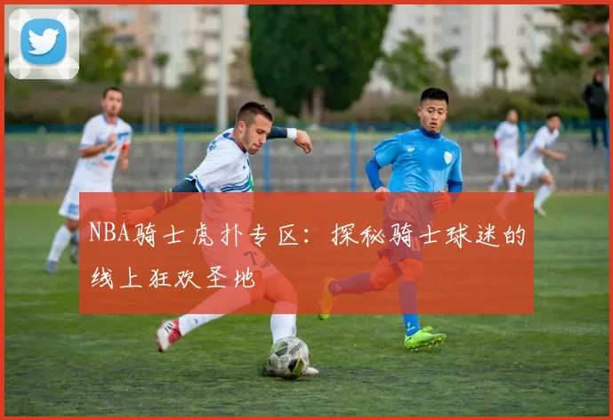 NBA骑士虎扑专区：探秘骑士球迷的线上狂欢圣地
