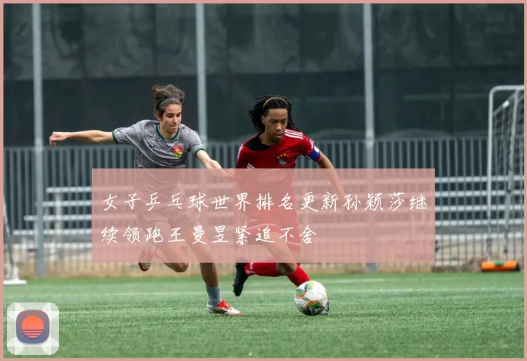 女子乒乓球世界排名更新孙颖莎继续领跑王曼昱紧追不舍