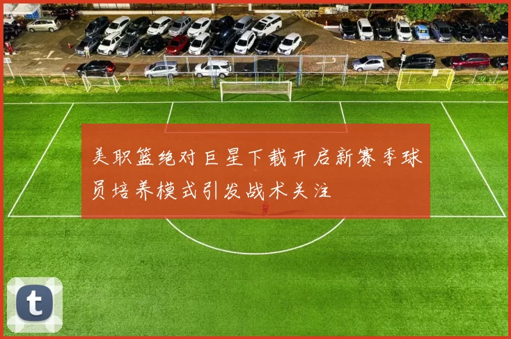 美职篮绝对巨星下载开启新赛季球员培养模式引发战术关注