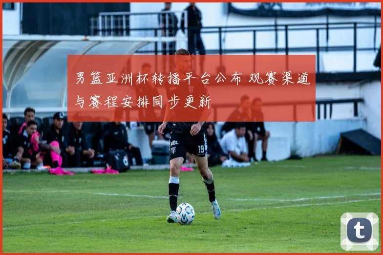 男篮亚洲杯转播平台公布 观赛渠道与赛程安排同步更新