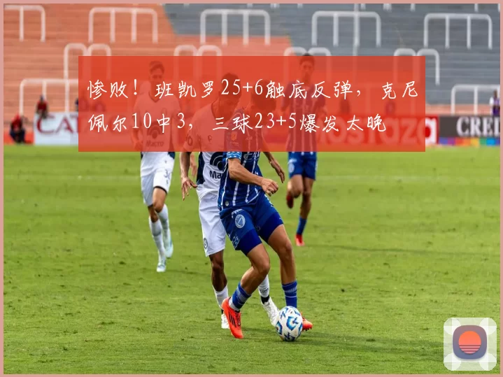 惨败！班凯罗25+6触底反弹，克尼佩尔10中3，三球23+5爆发太晚