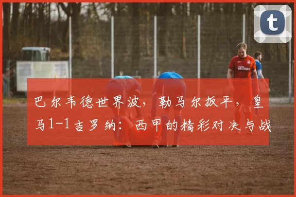 巴尔韦德世界波，勒马尔扳平，皇马1-1吉罗纳：西甲的精彩对决与战术解析_比赛_进球_传球