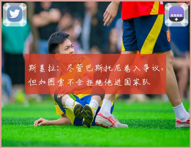 斯基拉：尽管巴斯托尼卷入争议，但加图索不会拒绝他进国家队