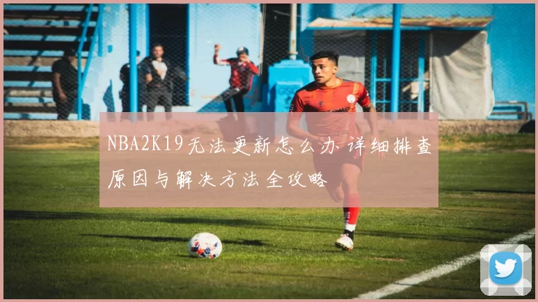 NBA2K19无法更新怎么办 详细排查原因与解决方法全攻略