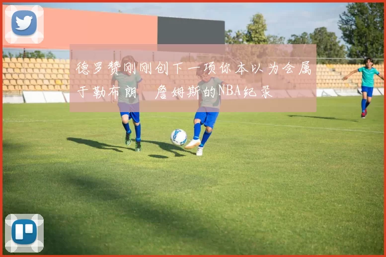 德罗赞刚刚创下一项你本以为会属于勒布朗・詹姆斯的NBA纪录