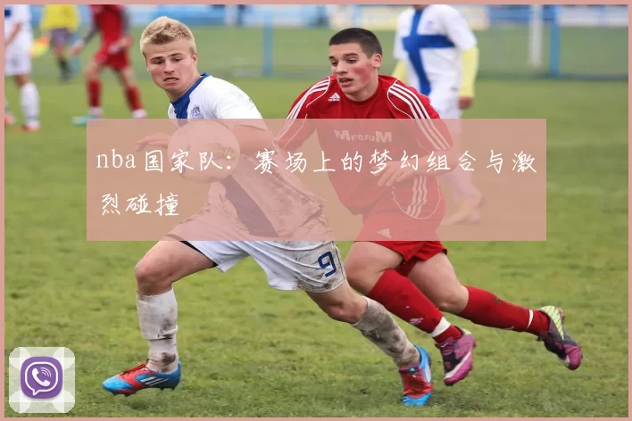 nba国家队：赛场上的梦幻组合与激烈碰撞