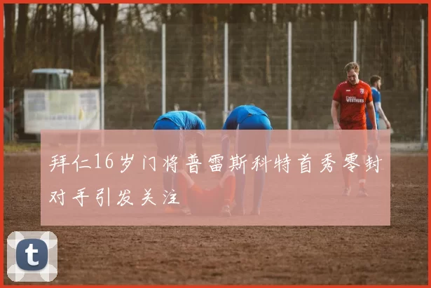 拜仁16岁门将普雷斯科特首秀零封对手引发关注