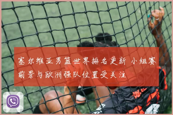 塞尔维亚男篮世界排名更新 小组赛前景与欧洲强队位置受关注