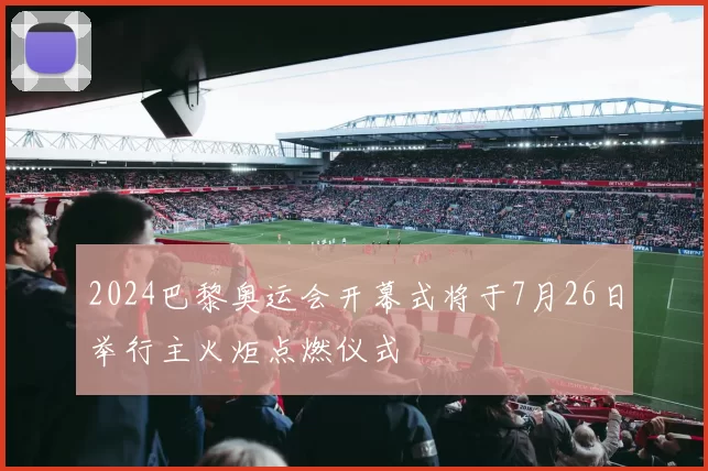 2024巴黎奥运会开幕式将于7月26日举行主火炬点燃仪式