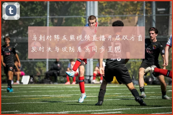 马刺对阵灰熊视频直播开启双方首发对决与攻防看点同步呈现