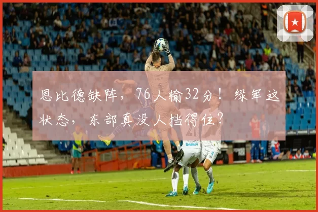 恩比德缺阵，76人输32分！绿军这状态，东部真没人挡得住？