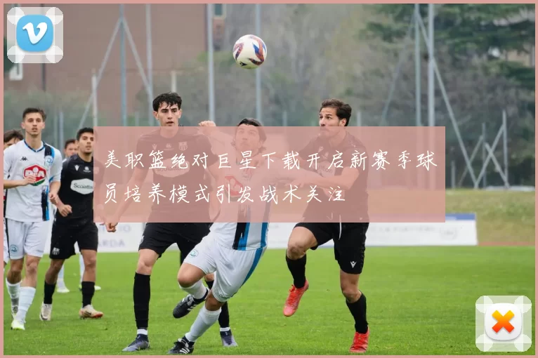 美职篮绝对巨星下载开启新赛季球员培养模式引发战术关注