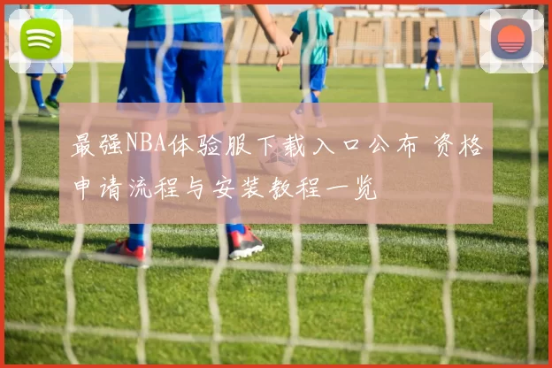最强NBA体验服下载入口公布 资格申请流程与安装教程一览