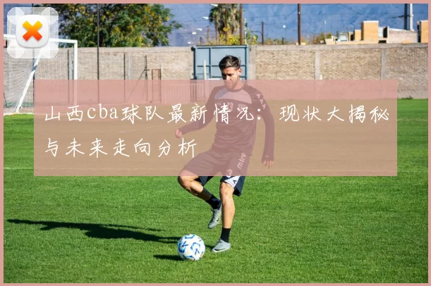 山西cba球队最新情况：现状大揭秘与未来走向分析