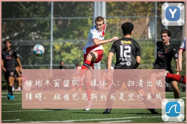 徐彬冬窗留队！媒体人：扫清出场障碍，租借巴恩斯利或是空穴来风