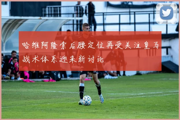 哈维阿隆索后腰定位再受关注皇马战术体系迎来新讨论