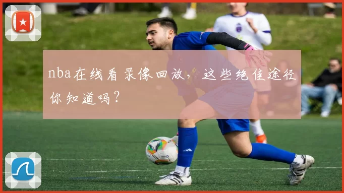 nba在线看录像回放，这些绝佳途径你知道吗？