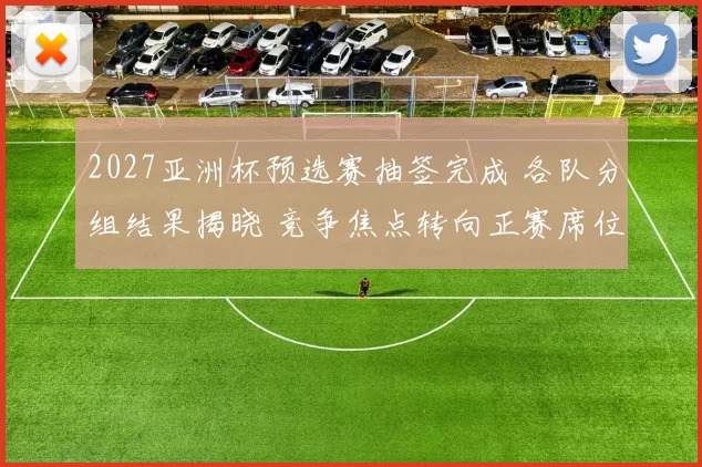 2027亚洲杯预选赛抽签完成 各队分组结果揭晓 竞争焦点转向正赛席位