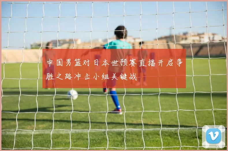 中国男篮对日本世预赛直播开启争胜之路冲击小组关键战