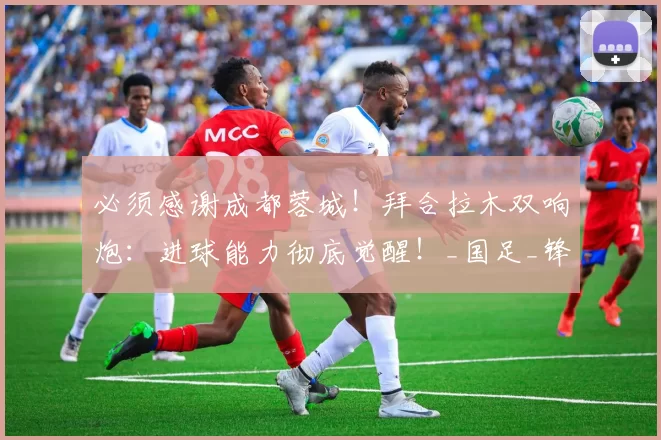 必须感谢成都蓉城！拜合拉木双响炮：进球能力彻底觉醒！_国足_锋线_1