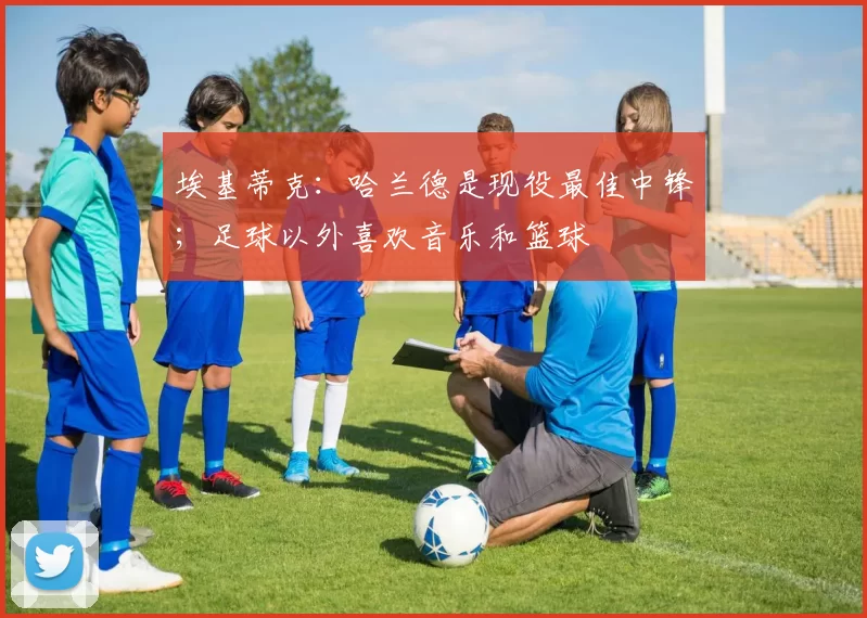 埃基蒂克：哈兰德是现役最佳中锋；足球以外喜欢音乐和篮球