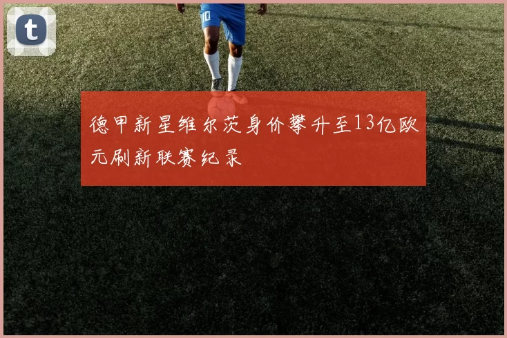 德甲新星维尔茨身价攀升至13亿欧元刷新联赛纪录