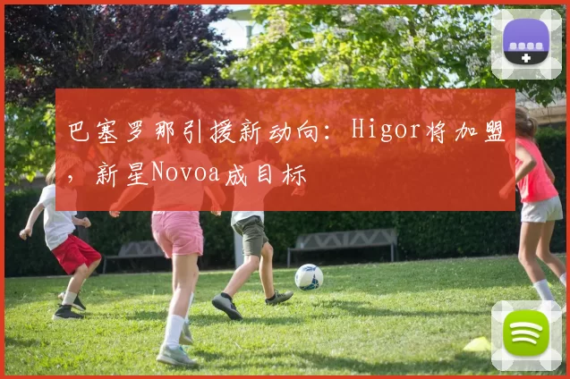 巴塞罗那引援新动向：Higor将加盟，新星Novoa成目标